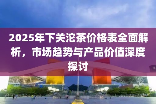 2025年下关沱茶价格表全面解析，市场趋势与产品价值深度探讨