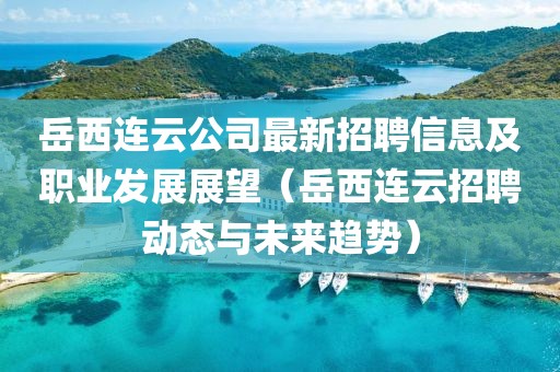 岳西连云公司最新招聘信息及职业发展展望（岳西连云招聘动态与未来趋势）