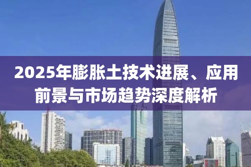 2025年膨胀土技术进展、应用前景与市场趋势深度解析