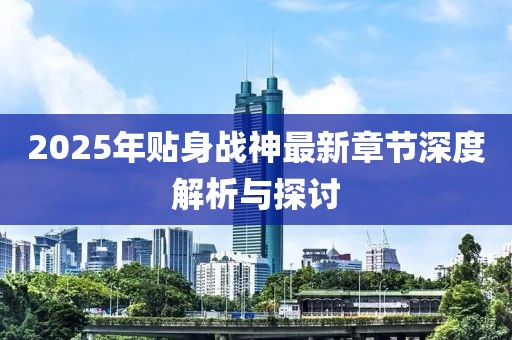 2025年贴身战神最新章节深度解析与探讨