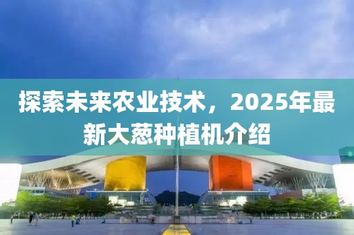 探索未来农业技术，2025年最新大葱种植机介绍