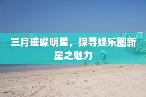 三月璀璨明星，探寻娱乐圈新星之魅力