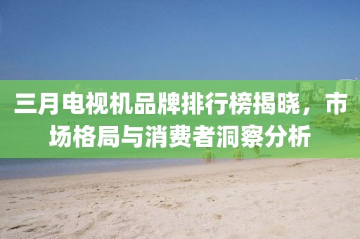 三月电视机品牌排行榜揭晓，市场格局与消费者洞察分析