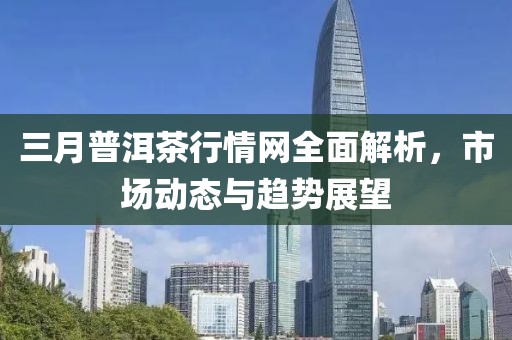 三月普洱茶行情网全面解析，市场动态与趋势展望