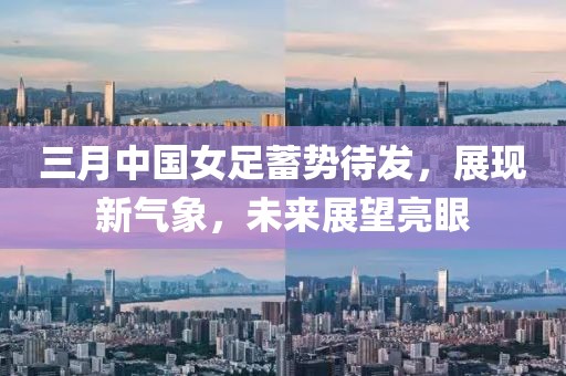 三月中国女足蓄势待发，展现新气象，未来展望亮眼