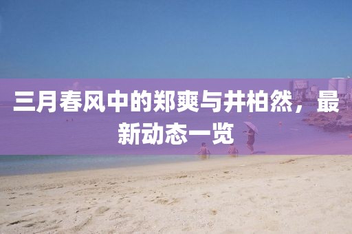 三月春风中的郑爽与井柏然，最新动态一览