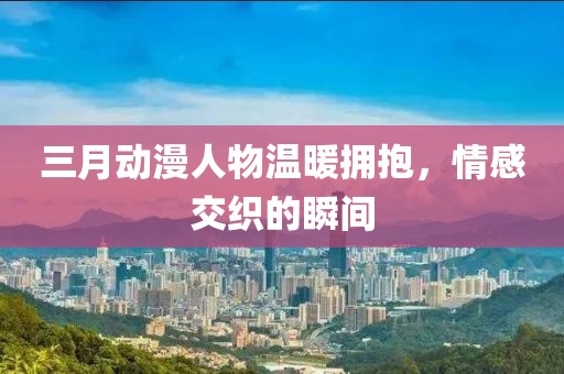 三月动漫人物温暖拥抱，情感交织的瞬间