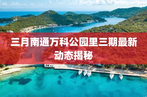 三月南通万科公园里三期最新动态揭秘
