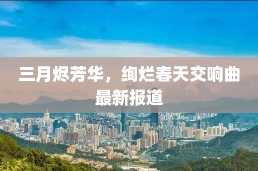 三月烬芳华，绚烂春天交响曲最新报道