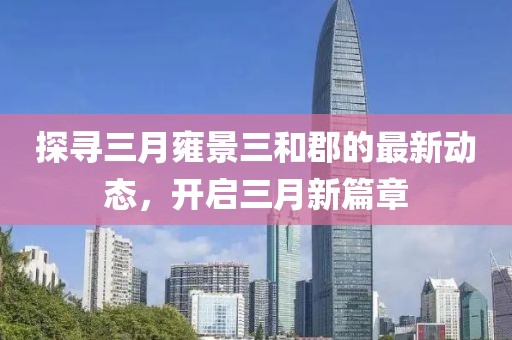探寻三月雍景三和郡的最新动态，开启三月新篇章
