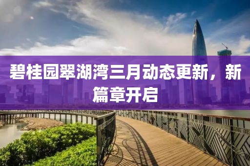 碧桂园翠湖湾三月动态更新，新篇章开启