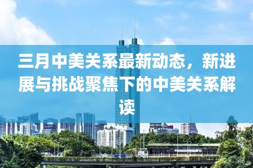 三月中美关系最新动态，新进展与挑战聚焦下的中美关系解读