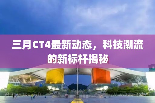 三月CT4最新动态，科技潮流的新标杆揭秘