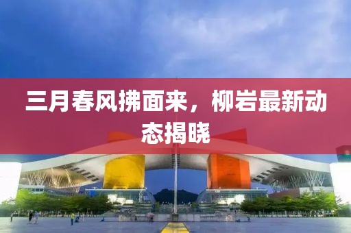 三月春风拂面来，柳岩最新动态揭晓