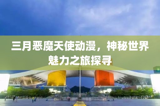 三月恶魔天使动漫，神秘世界魅力之旅探寻
