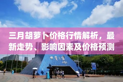三月胡萝卜价格行情解析，最新走势、影响因素及价格预测
