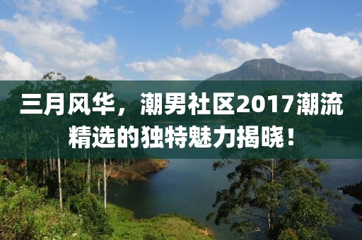 三月风华，潮男社区2017潮流精选的独特魅力揭晓！