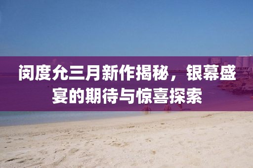 闵度允三月新作揭秘，银幕盛宴的期待与惊喜探索