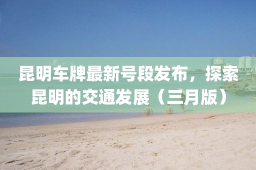 昆明车牌最新号段发布，探索昆明的交通发展（三月版）