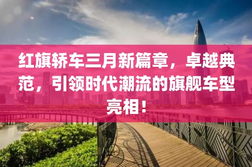 红旗轿车三月新篇章，卓越典范，引领时代潮流的旗舰车型亮相！