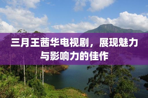 三月王茜华电视剧，展现魅力与影响力的佳作