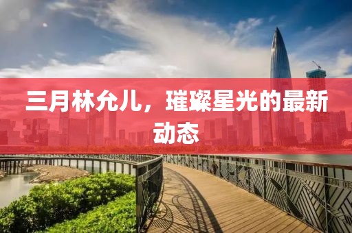 三月林允儿，璀璨星光的最新动态