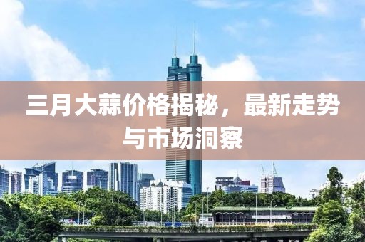 三月大蒜价格揭秘，最新走势与市场洞察