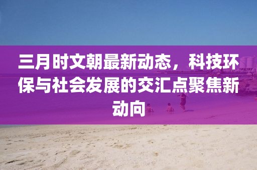 三月时文朝最新动态，科技环保与社会发展的交汇点聚焦新动向