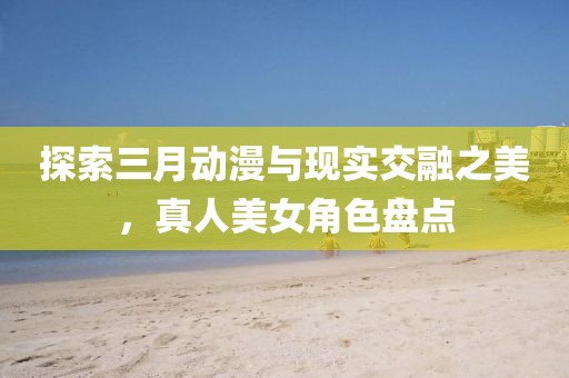 探索三月动漫与现实交融之美，真人美女角色盘点