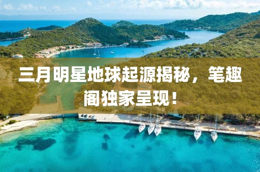 三月明星地球起源揭秘，笔趣阁独家呈现！