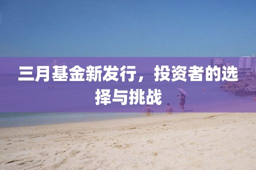 三月基金新发行，投资者的选择与挑战