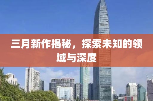 三月新作揭秘，探索未知的领域与深度