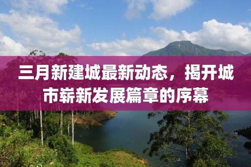 三月新建城最新动态，揭开城市崭新发展篇章的序幕
