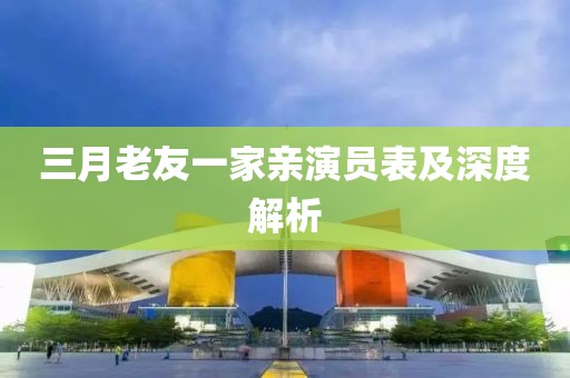 三月老友一家亲演员表及深度解析