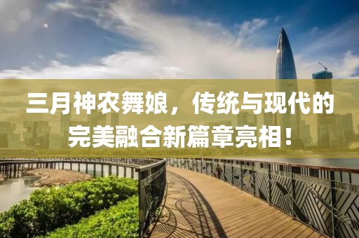 三月神农舞娘，传统与现代的完美融合新篇章亮相！