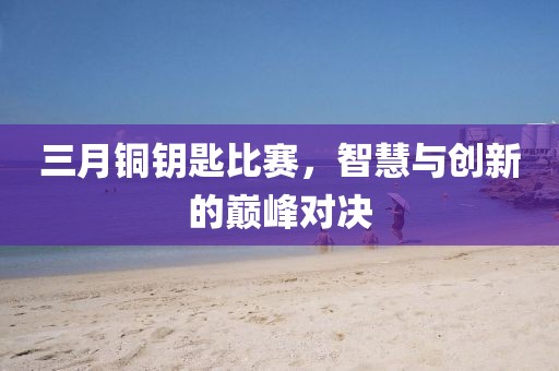 三月铜钥匙比赛，智慧与创新的巅峰对决