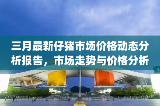 三月最新仔猪市场价格动态分析报告，市场走势与价格分析