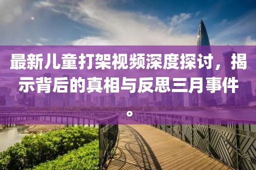 最新儿童打架视频深度探讨，揭示背后的真相与反思三月事件。