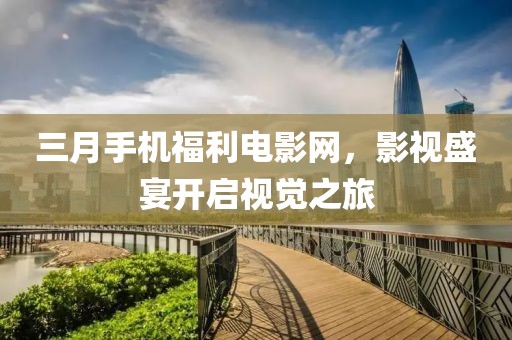 三月手机福利电影网，影视盛宴开启视觉之旅