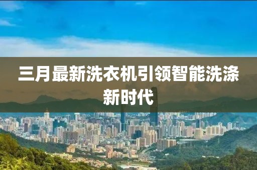 三月最新洗衣机引领智能洗涤新时代