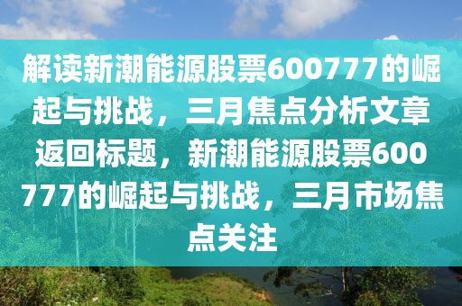 解读新潮能源股票600777的崛起与挑战，三月焦点分析文章返回标题，新潮能源股票600777的崛起与挑战，三月市场焦点关注