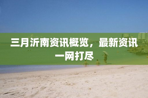 三月沂南资讯概览，最新资讯一网打尽