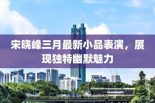 宋晓峰三月最新小品表演，展现独特幽默魅力