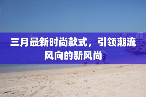 三月最新时尚款式，引领潮流风向的新风尚