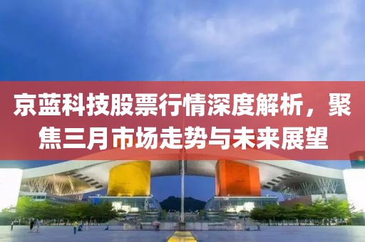 京蓝科技股票行情深度解析，聚焦三月市场走势与未来展望