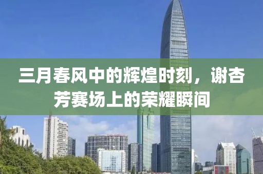 三月春风中的辉煌时刻，谢杏芳赛场上的荣耀瞬间