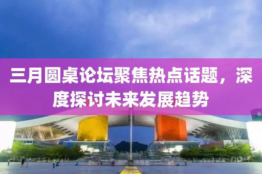 三月圆桌论坛聚焦热点话题，深度探讨未来发展趋势