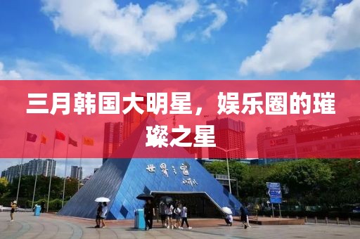 三月韩国大明星，娱乐圈的璀璨之星