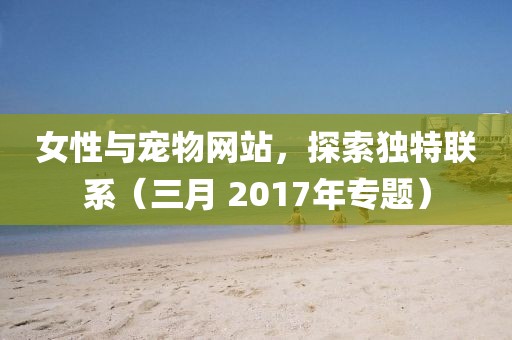 女性与宠物网站，探索独特联系（三月 2017年专题）