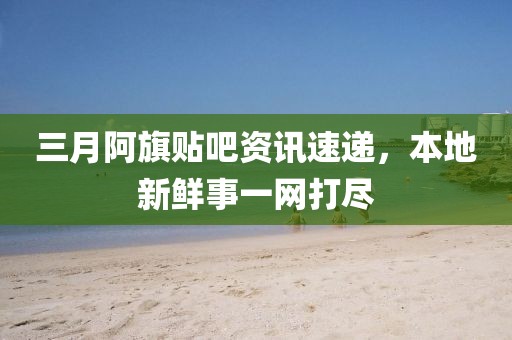 三月阿旗贴吧资讯速递，本地新鲜事一网打尽